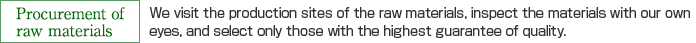 Procurement of raw materials：We visit the production sites of the raw materials, inspect the materials with our own
eyes, and select only those with the highest guarantee of quality.