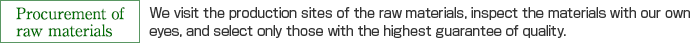 Procurement of raw materials：We visit the production sites of the raw materials, inspect the materials with our own
eyes, and select only those with the highest guarantee of quality.