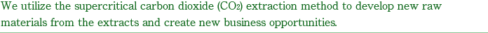 We utilize the supercritical carbon dioxide (CO2) extraction method to develop new raw materials from the extracts and create new business opportunities.