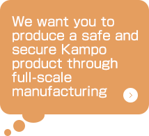 We want you to produce a safe and secure Kampo product through full-scale
manufacturing